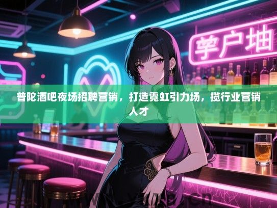 普陀酒吧夜场招聘营销，打造霓虹引力场，揽行业营销人才